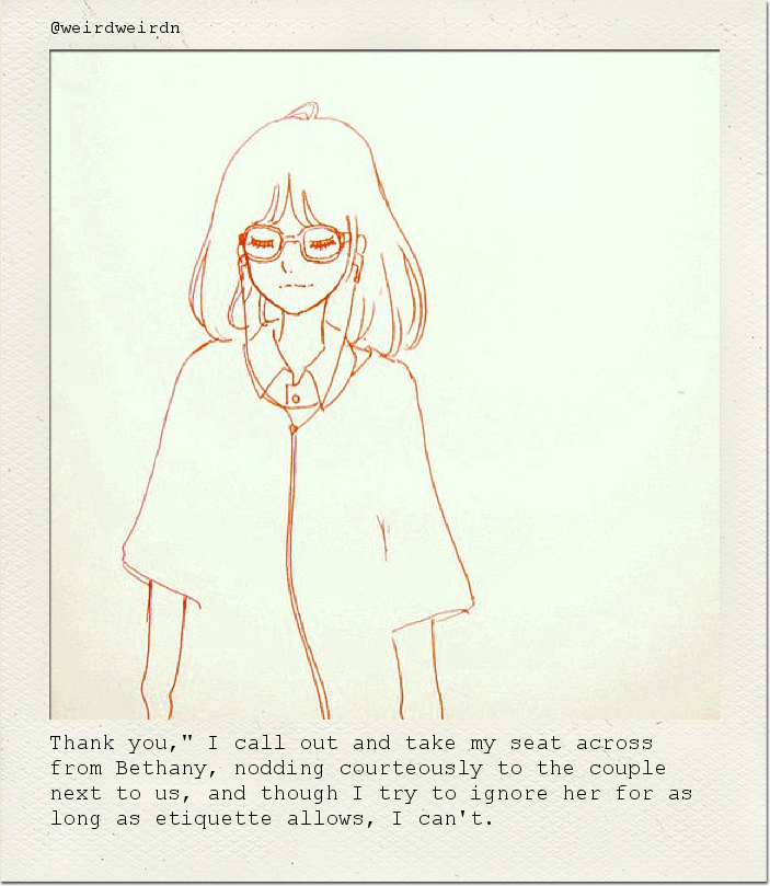 Thank you," I call out and take my seat across from Bethany, nodding courteously to the couple next to us, and though I try to ignore her for as long as etiquette allows, I can't.