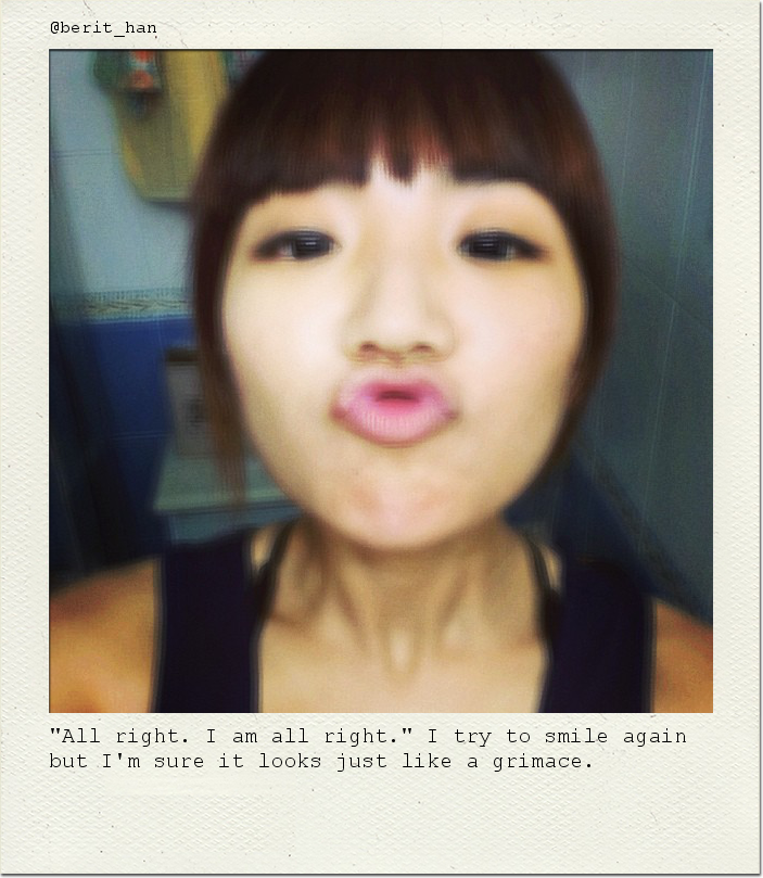 "All right. I am all right." I try to smile again but I'm sure it looks just like a grimace.