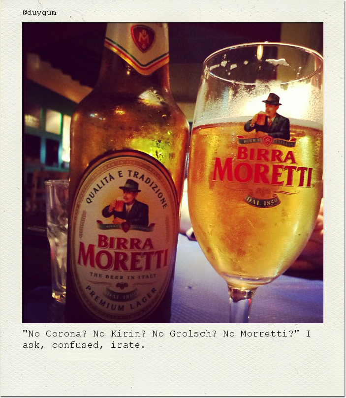 "No Corona? No Kirin? No Grolsch? No Morretti?" I ask, confused, irate.