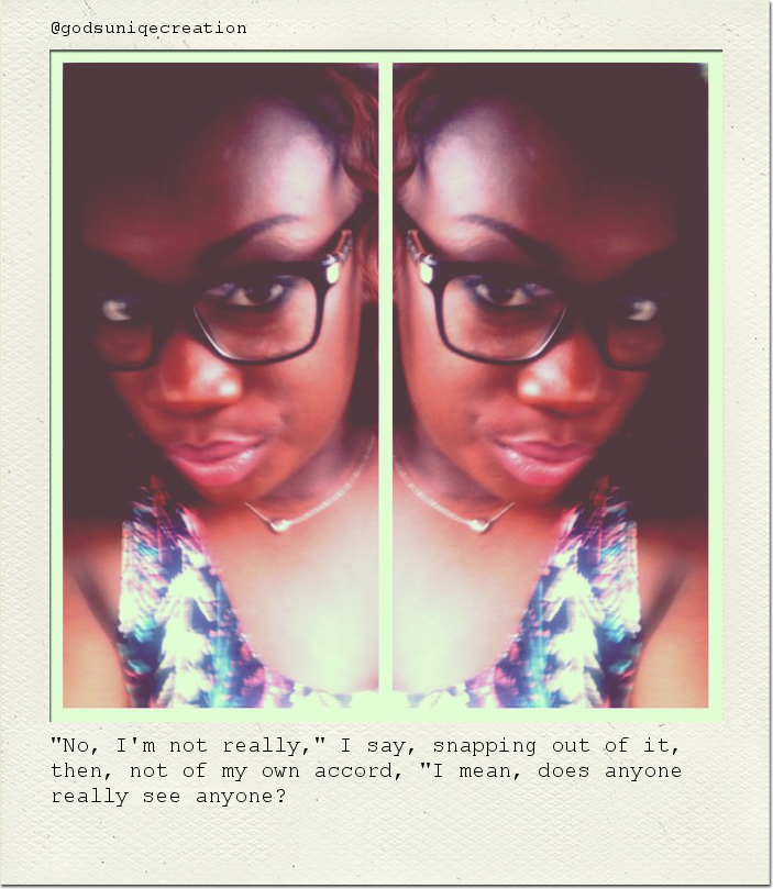 "No, I'm not really," I say, snapping out of it, then, not of my own accord, "I mean, does anyone really see anyone?