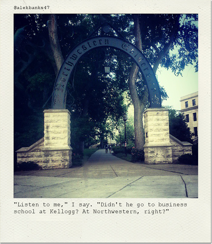 "Listen to me," I say. "Didn't he go to business school at Kellogg? At Northwestern, right?"