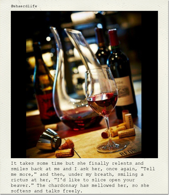 It takes some time but she finally relents and smiles back at me and I ask her, once again, "Tell me more," and then, under my breath, smiling a rictus at her, "I'd like to slice open your beaver." The chardonnay has mellowed her, so she softens and talks freely.