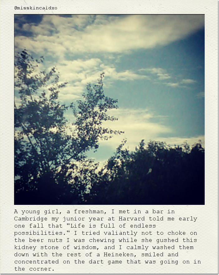 A young girl, a freshman, I met in a bar in Cambridge my junior year at Harvard told me early one fall that "Life is full of endless possibilities." I tried valiantly not to choke on the beer nuts I was chewing while she gushed this kidney stone of wisdom, and I calmly washed them down with the rest of a Heineken, smiled and concentrated on the dart game that was going on in the corner.