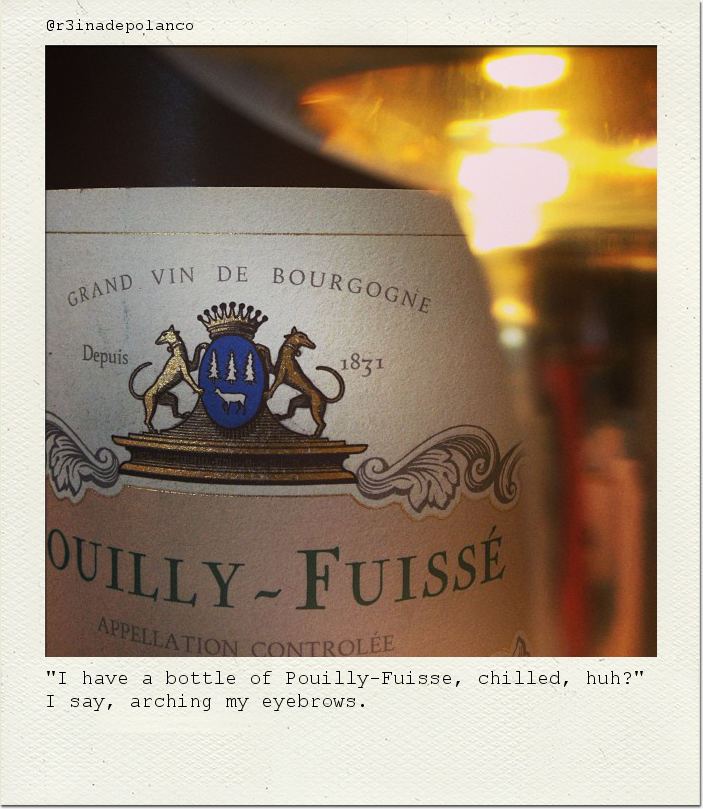 "I have a bottle of Pouilly-Fuisse, chilled, huh?" I say, arching my eyebrows.