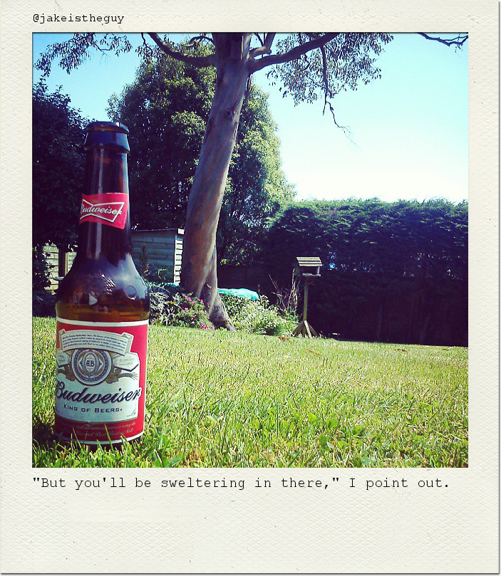 "But you'll be sweltering in there," I point out.