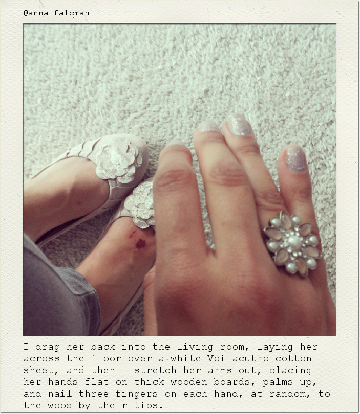 I drag her back into the living room, laying her across the floor over a white Voilacutro cotton sheet, and then I stretch her arms out, placing her hands flat on thick wooden boards, palms up, and nail three fingers on each hand, at random, to the wood by their tips.
