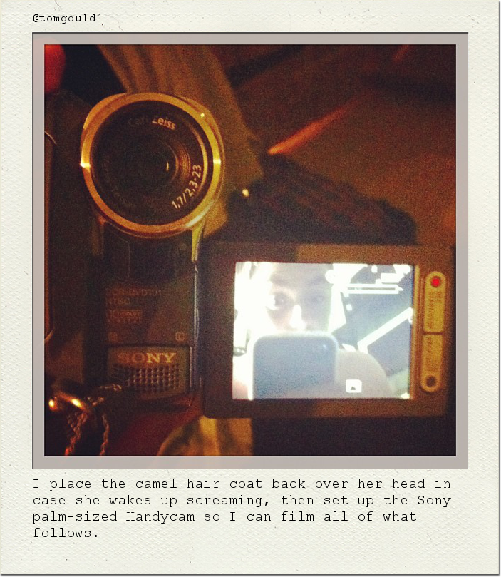I place the camel-hair coat back over her head in case she wakes up screaming, then set up the Sony palm-sized Handycam so I can film all of what follows.