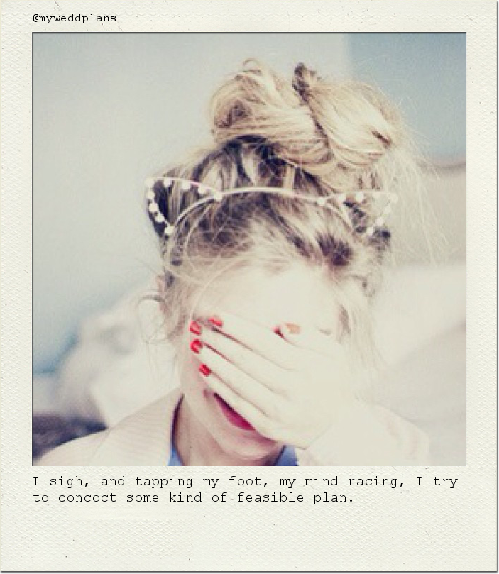I sigh, and tapping my foot, my mind racing, I try to concoct some kind of feasible plan.