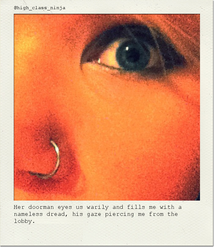 Her doorman eyes us warily and fills me with a nameless dread, his gaze piercing me from the lobby.