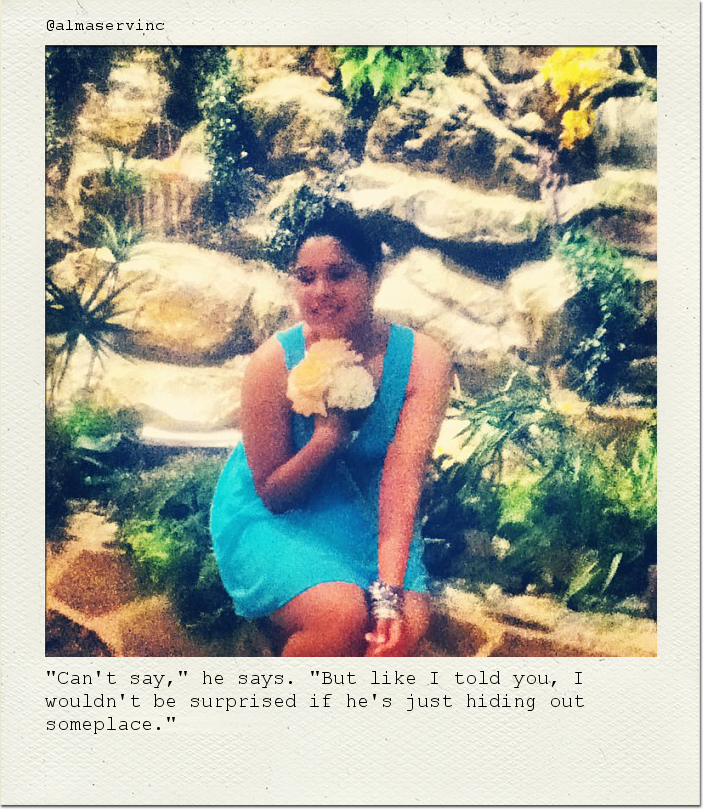"Can't say," he says. "But like I told you, I wouldn't be surprised if he's just hiding out someplace."