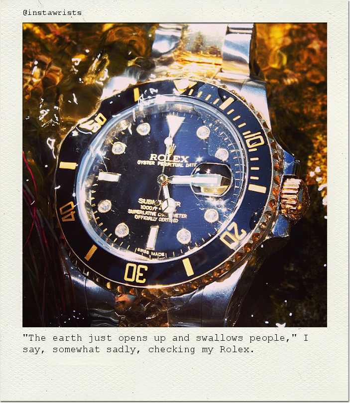 "The earth just opens up and swallows people," I say, somewhat sadly, checking my Rolex.