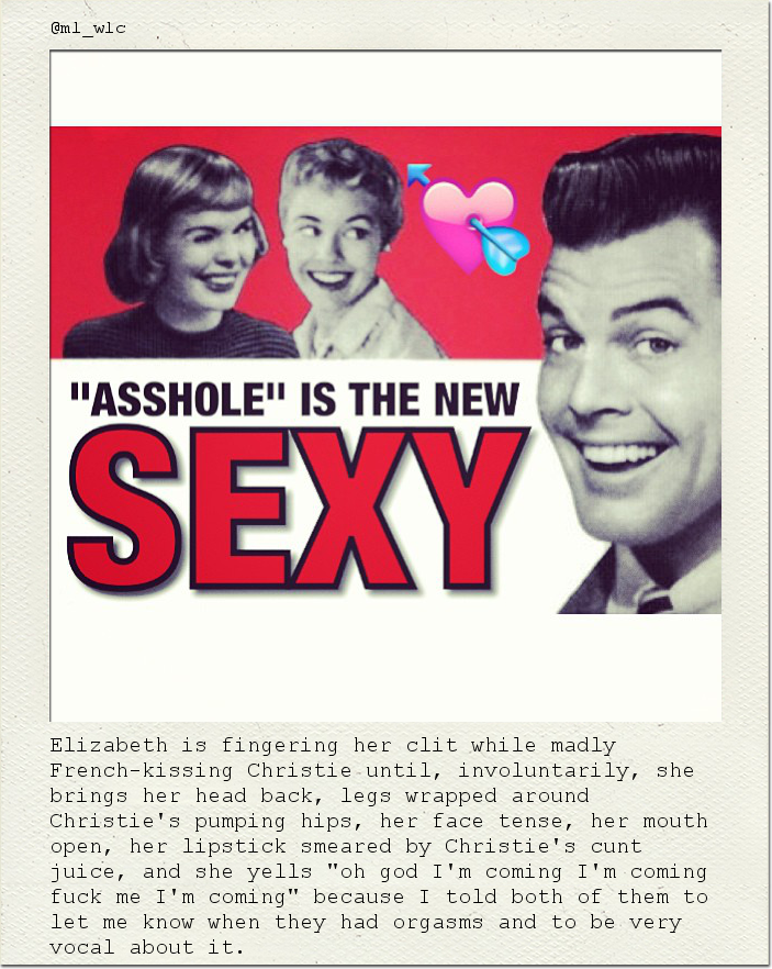 Elizabeth is fingering her clit while madly French-kissing Christie until, involuntarily, she brings her head back, legs wrapped around Christie's pumping hips, her face tense, her mouth open, her lipstick smeared by Christie's cunt juice, and she yells "oh god I'm coming I'm coming fuck me I'm coming" because I told both of them to let me know when they had orgasms and to be very vocal about it.