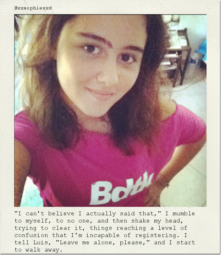 "I can't believe I actually said that," I mumble to myself, to no one, and then shake my head, trying to clear it, things reaching a level of confusion that I'm incapable of registering. I tell Luis, "Leave me alone, please," and I start to walk away.