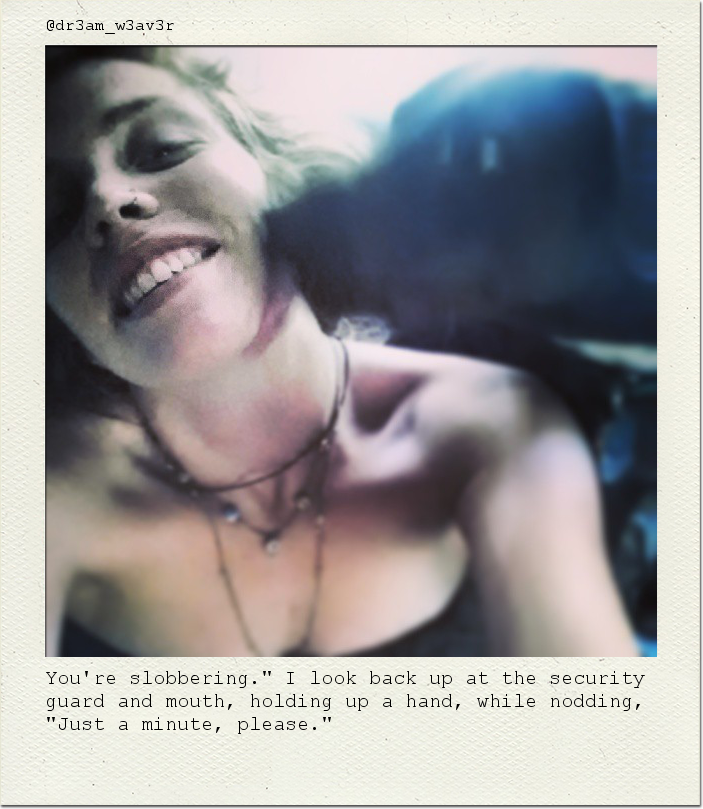 You're slobbering." I look back up at the security guard and mouth, holding up a hand, while nodding, "Just a minute, please."