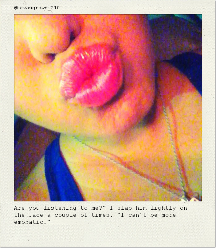 Are you listening to me?" I slap him lightly on the face a couple of times. "I can't be more emphatic."