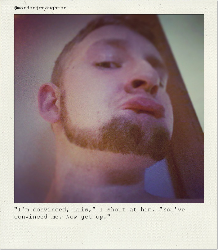 "I'm convinced, Luis," I shout at him. "You've convinced me. Now get up."