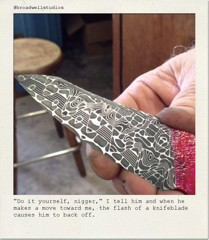 "Do it yourself, nigger," I tell him and when he makes a move toward me, the flash of a knifeblade causes him to back off.