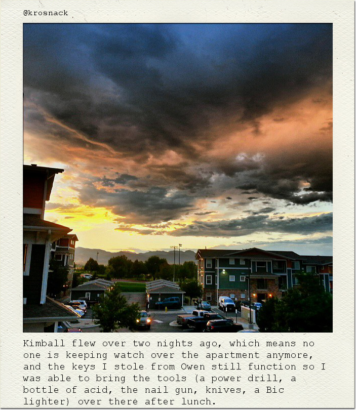 Kimball flew over two nights ago, which means no one is keeping watch over the apartment anymore, and the keys I stole from Owen still function so I was able to bring the tools (a power drill, a bottle of acid, the nail gun, knives, a Bic lighter) over there after lunch.