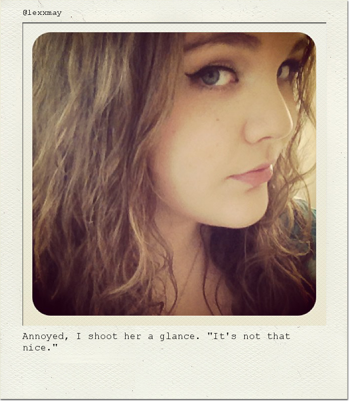 Annoyed, I shoot her a glance. "It's not that nice."