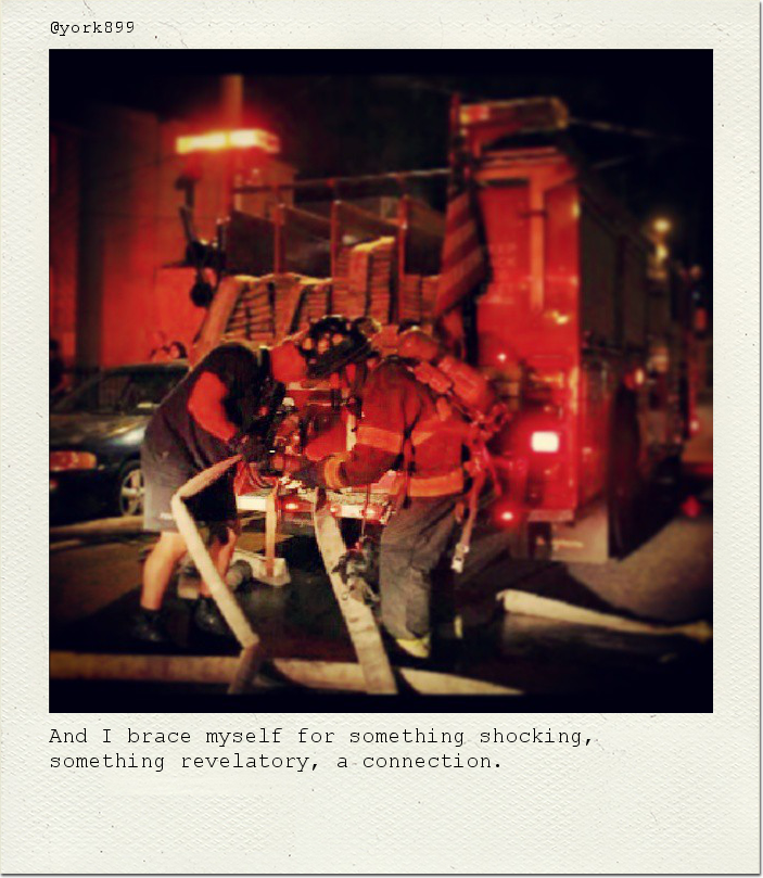 And I brace myself for something shocking, something revelatory, a connection.