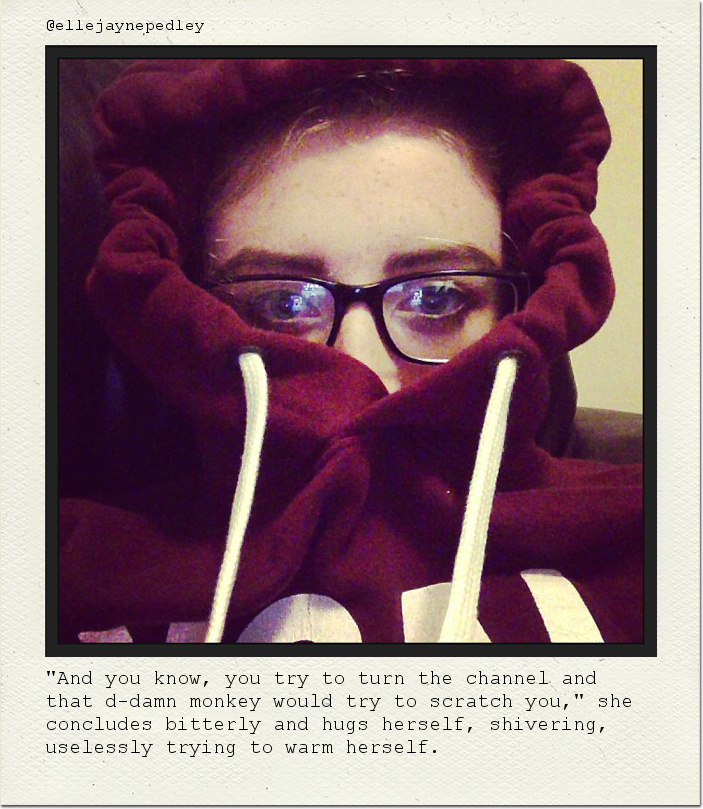 "And you know, you try to turn the channel and that d-damn monkey would try to scratch you," she concludes bitterly and hugs herself, shivering, uselessly trying to warm herself.