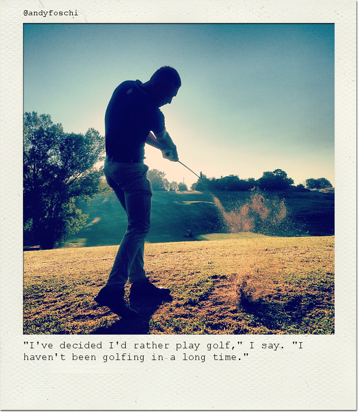 "I've decided I'd rather play golf," I say. "I haven't been golfing in a long time."
