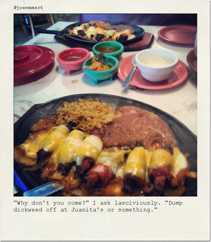 "Why don't you come?" I ask lasciviously. "Dump dickweed off at Juanita's or something."