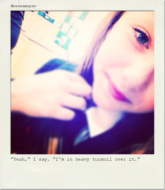 "Yeah," I say. "I'm in heavy turmoil over it."