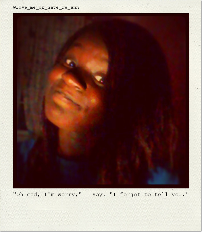 "Oh god, I'm sorry," I say. "I forgot to tell you."
