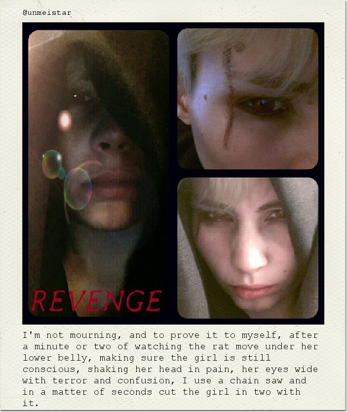 I'm not mourning, and to prove it to myself, after a minute or two of watching the rat move under her lower belly, making sure the girl is still conscious, shaking her head in pain, her eyes wide with terror and confusion, I use a chain saw and in a matter of seconds cut the girl in two with it.
