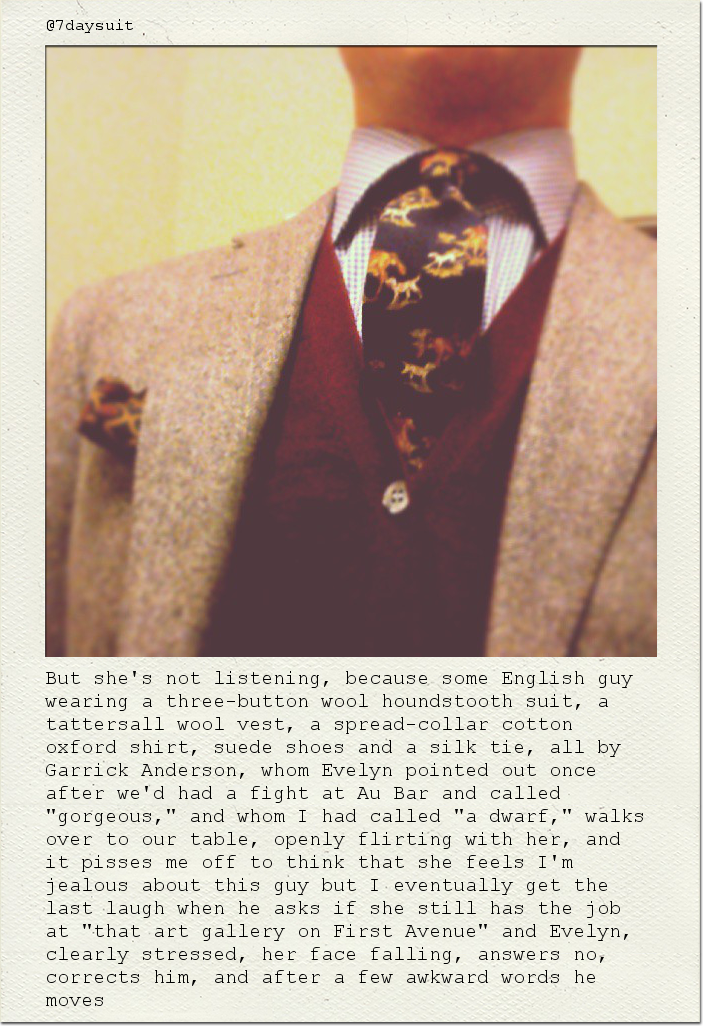 But she's not listening, because some English guy wearing a three-button wool houndstooth suit, a tattersall wool vest, a spread-collar cotton oxford shirt, suede shoes and a silk tie, all by Garrick Anderson, whom Evelyn pointed out once after we'd had a fight at Au Bar and called "gorgeous," and whom I had called "a dwarf," walks over to our table, openly flirting with her, and it pisses me off to think that she feels I'm jealous about this guy but I eventually get the last laugh when he asks if she still has the job at "that art gallery on First Avenue" and Evelyn, clearly stressed, her face falling, answers no, corrects him, and after a few awkward words he moves