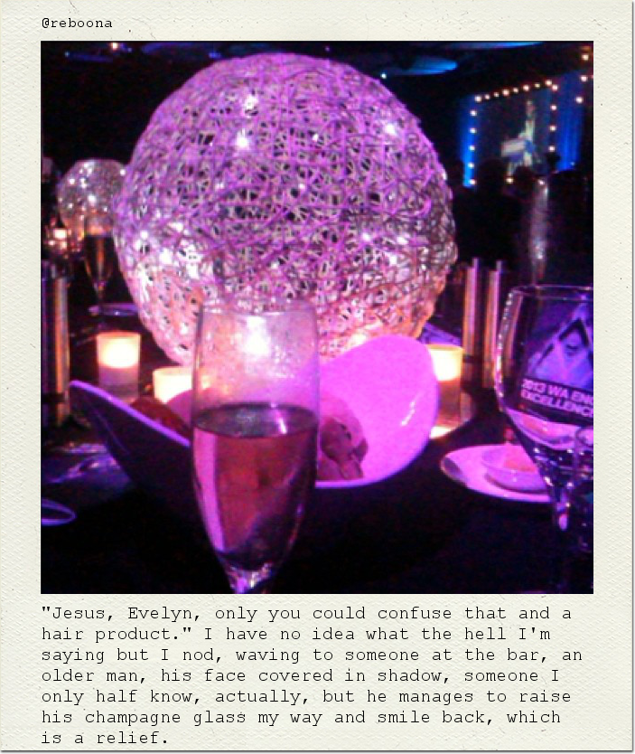 "Jesus, Evelyn, only you could confuse that and a hair product." I have no idea what the hell I'm saying but I nod, waving to someone at the bar, an older man, his face covered in shadow, someone I only half know, actually, but he manages to raise his champagne glass my way and smile back, which is a relief.