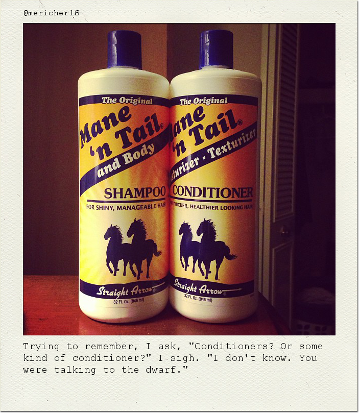 Trying to remember, I ask, "Conditioners? Or some kind of conditioner?" I sigh. "I don't know. You were talking to the dwarf."