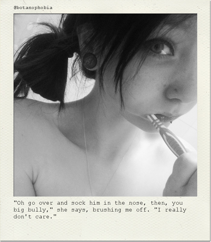 "Oh go over and sock him in the nose, then, you big bully," she says, brushing me off. "I really don't care."