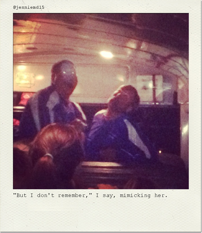 "But I don't remember," I say, mimicking her.