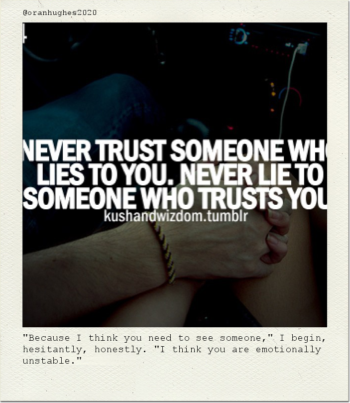 "Because I think you need to see someone," I begin, hesitantly, honestly. "I think you are emotionally unstable."