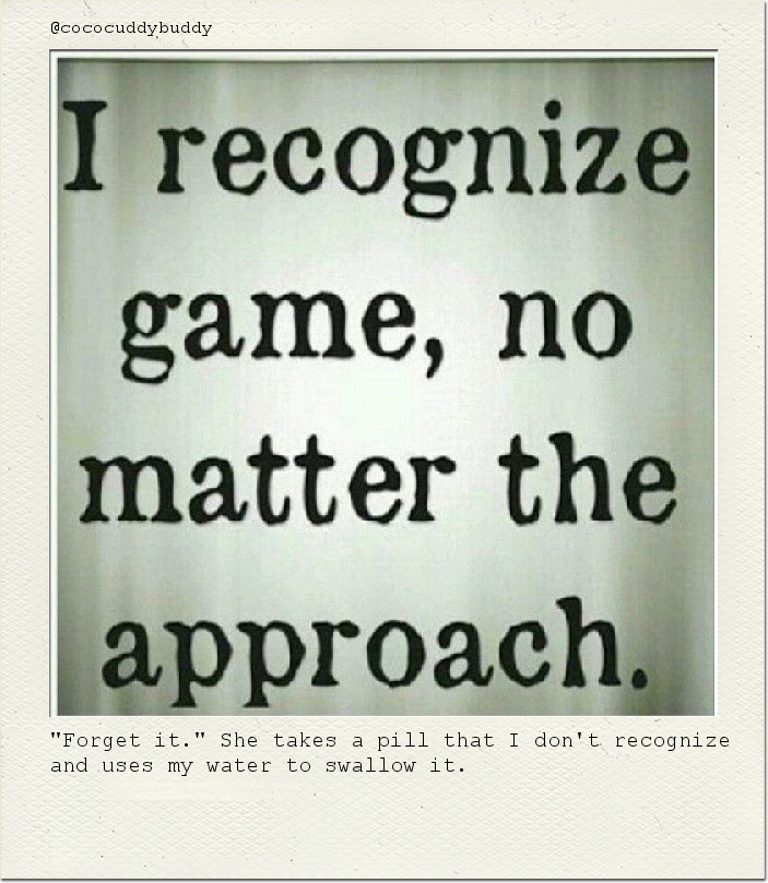 "Forget it." She takes a pill that I don't recognize and uses my water to swallow it.