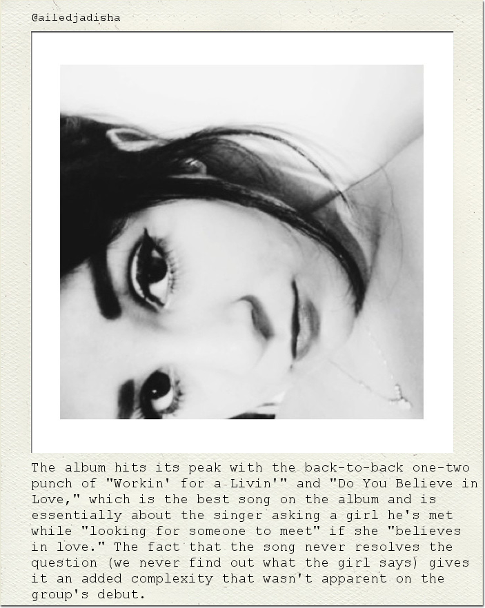 The album hits its peak with the back-to-back one-two punch of "Workin' for a Livin'" and "Do You Believe in Love," which is the best song on the album and is essentially about the singer asking a girl he's met while "looking for someone to meet" if she "believes in love." The fact that the song never resolves the question (we never find out what the girl says) gives it an added complexity that wasn't apparent on the group's debut.