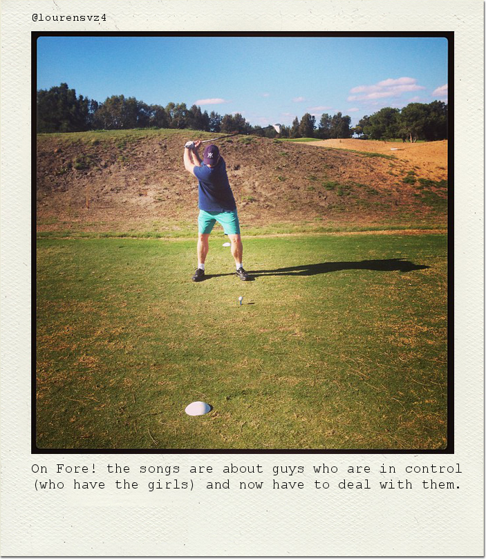 On Fore! the songs are about guys who are in control (who have the girls) and now have to deal with them.