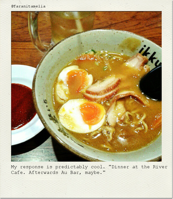 My response is predictably cool. "Dinner at the River Cafe. Afterwards Au Bar, maybe."