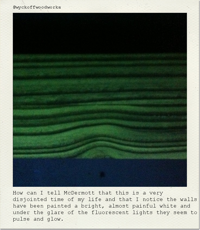 How can I tell McDermott that this is a very disjointed time of my life and that I notice the walls have been painted a bright, almost painful white and under the glare of the fluorescent lights they seem to pulse and glow.