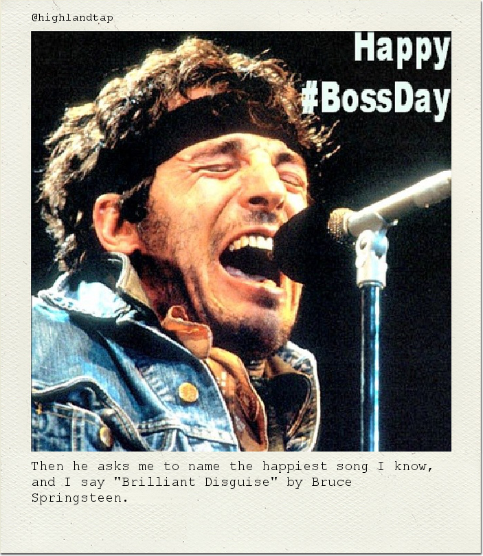 Then he asks me to name the happiest song I know, and I say "Brilliant Disguise" by Bruce Springsteen.