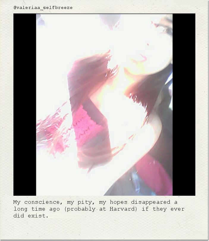 My conscience, my pity, my hopes disappeared a long time ago (probably at Harvard) if they ever did exist.