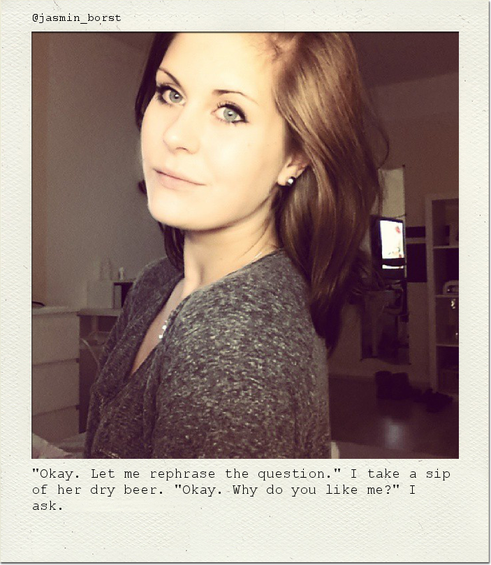 "Okay. Let me rephrase the question." I take a sip of her dry beer. "Okay. Why do you like me?" I ask.