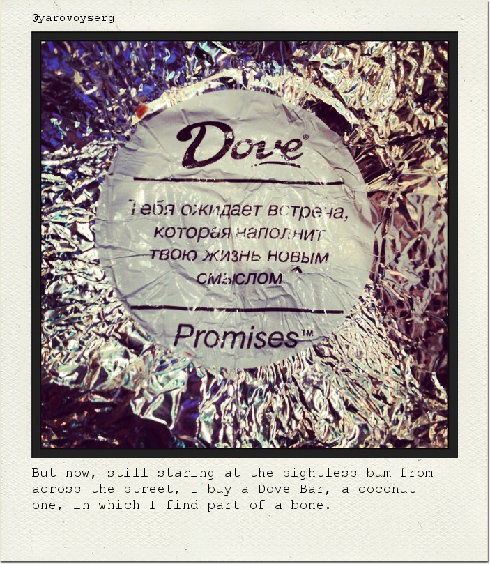 But now, still staring at the sightless bum from across the street, I buy a Dove Bar, a coconut one, in which I find part of a bone.