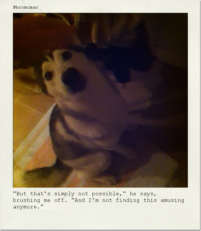 "But that's simply not possible," he says, brushing me off. "And I'm not finding this amusing anymore."