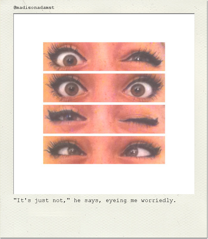 "It's just not," he says, eyeing me worriedly.