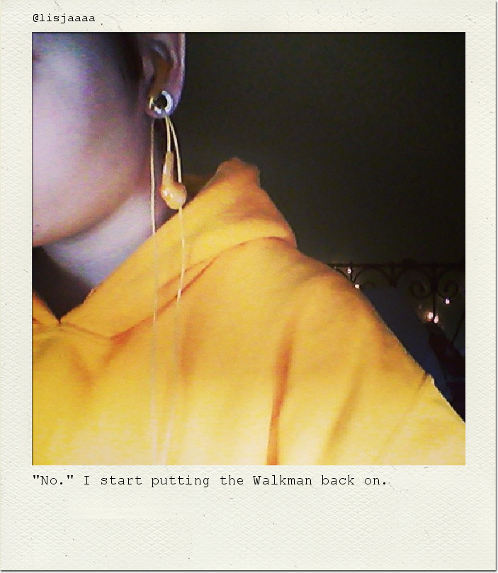 "No." I start putting the Walkman back on.