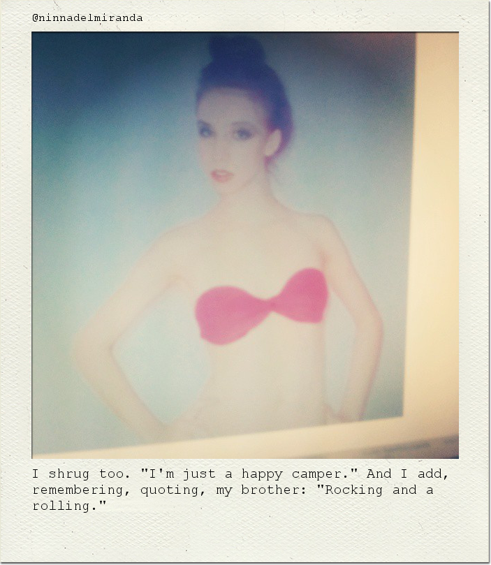 I shrug too. "I'm just a happy camper." And I add, remembering, quoting, my brother: "Rocking and a rolling."